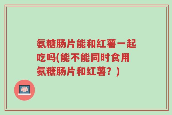 氨糖肠片能和红薯一起吃吗(能不能同时食用氨糖肠片和红薯?)-第1张图片-超越 氨糖肠片能和红薯一起吃吗(能不能同时食用氨糖肠片和红薯?)-第1张图片-超越