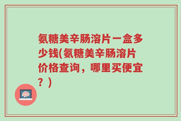 氨糖美辛肠溶片一盒多少钱(氨糖美辛肠溶片价格查询,哪里买便宜?)-第1张图片-超越 氨糖美辛肠溶片一盒多少钱(氨糖美辛肠溶片价格查询,哪里买便宜?)-第1张图片-超越