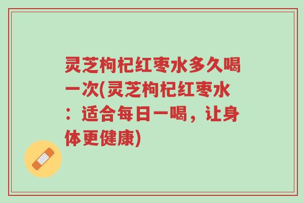 灵芝枸杞红枣水多久喝一次(灵芝枸杞红枣水:适合每日一喝,让身体更健康)-第1张图片-超越 灵芝枸杞红枣水多久喝一次(灵芝枸杞红枣水:适合每日一喝,让身体更健康)-第1张图片-超越