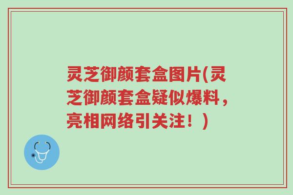 灵芝御颜套盒图片(灵芝御颜套盒疑似爆料,亮相网络引关注!)-第1张图片-超越 灵芝御颜套盒图片(灵芝御颜套盒疑似爆料,亮相网络引关注!)-第1张图片-超越