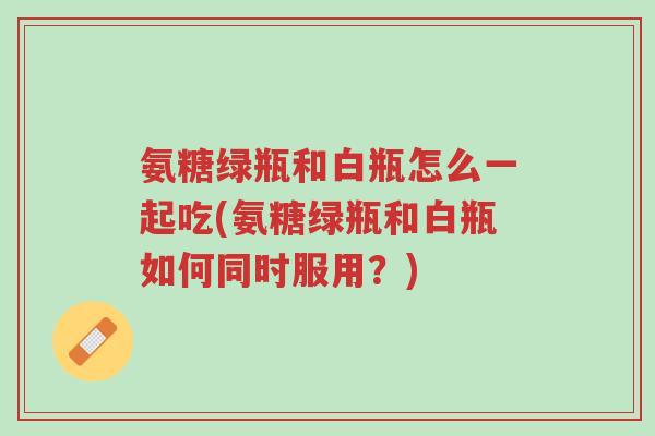 氨糖绿瓶和白瓶怎么一起吃(氨糖绿瓶和白瓶如何同时服用?)-第1张图片-超越 氨糖绿瓶和白瓶怎么一起吃(氨糖绿瓶和白瓶如何同时服用?)-第1张图片-超越