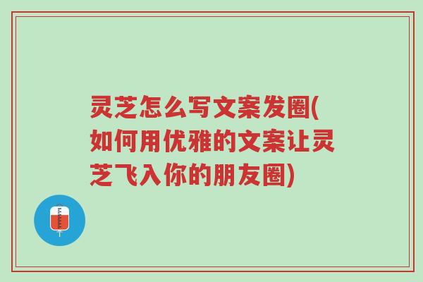 灵芝怎么写文案发圈(如何用优雅的文案让灵芝飞入你的朋友圈)-第1张图片-超越