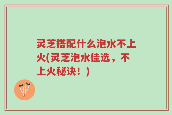 灵芝搭配什么泡水不上火(灵芝泡水佳选，不上火秘诀！)-第1张图片-超越