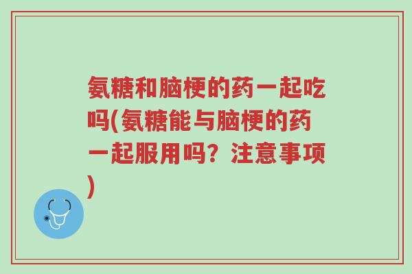 氨糖和脑梗的药一起吃吗(氨糖能与脑梗的药一起服用吗？注意事项)-第1张图片-超越