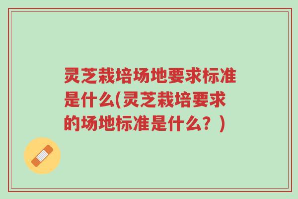 灵芝栽培场地要求标准是什么(灵芝栽培要求的场地标准是什么？)-第1张图片-超越