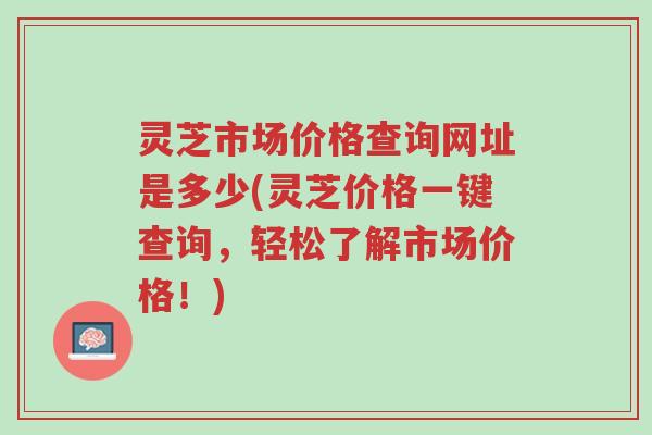 灵芝市场价格查询网址是多少(灵芝价格一键查询,轻松了解市场价格!)-第1张图片-超越 灵芝市场价格查询网址是多少(灵芝价格一键查询,轻松了解市场价格!)-第1张图片-超越