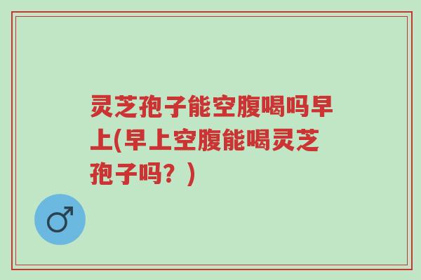 灵芝孢子能空腹喝吗早上(早上空腹能喝灵芝孢子吗?)-第1张图片-超越 灵芝孢子能空腹喝吗早上(早上空腹能喝灵芝孢子吗?)-第1张图片-超越