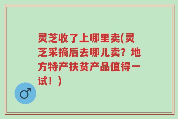 灵芝收了上哪里卖(灵芝采摘后去哪儿卖？地方特产扶贫产品值得一试！)-第1张图片-超越