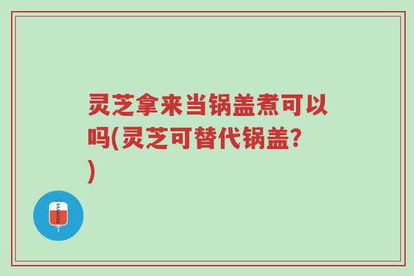 灵芝拿来当锅盖煮可以吗(灵芝可替代锅盖？)-第1张图片-超越