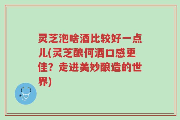 灵芝泡啥酒比较好一点儿(灵芝酿何酒口感更佳？走进美妙酿造的世界)-第1张图片-超越