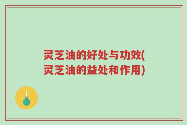 灵芝油的好处与功效(灵芝油的益处和作用)-第1张图片-超越