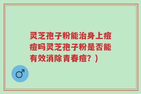 灵芝孢子粉能治身上痘痘吗灵芝孢子粉是否能有效消除青春痘？)-第1张图片-超越