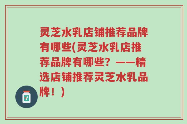 灵芝水乳店铺推荐品牌有哪些(灵芝水乳店推荐品牌有哪些？——精选店铺推荐灵芝水乳品牌！)-第1张图片-超越