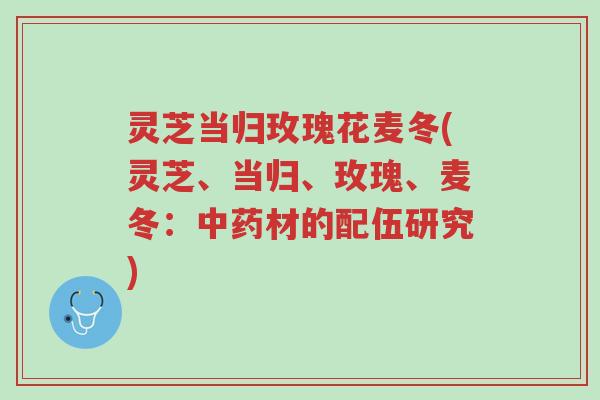 灵芝当归玫瑰花麦冬(灵芝、当归、玫瑰、麦冬:中药材的配伍研究)-第1张图片-超越 灵芝当归玫瑰花麦冬(灵芝、当归、玫瑰、麦冬:中药材的配伍研究)-第1张图片-超越