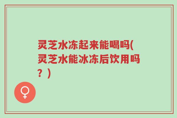 灵芝水冻起来能喝吗(灵芝水能冰冻后饮用吗?)-第1张图片-超越 灵芝水冻起来能喝吗(灵芝水能冰冻后饮用吗?)-第1张图片-超越