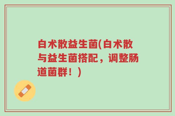 白术散益生菌(白术散与益生菌搭配,调整肠道菌群!)-第1张图片-超越 白术散益生菌(白术散与益生菌搭配,调整肠道菌群!)-第1张图片-超越