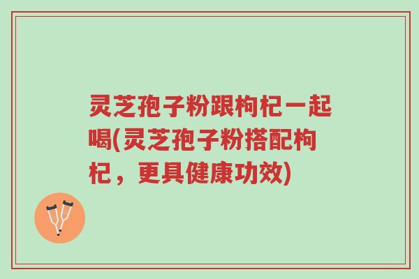 灵芝孢子粉跟枸杞一起喝(灵芝孢子粉搭配枸杞,更具健康功效)-第1张图片-超越 灵芝孢子粉跟枸杞一起喝(灵芝孢子粉搭配枸杞,更具健康功效)-第1张图片-超越