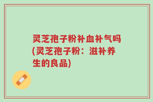 灵芝孢子粉补血补气吗(灵芝孢子粉:滋补养生的良品)-第1张图片-超越 灵芝孢子粉补血补气吗(灵芝孢子粉:滋补养生的良品)-第1张图片-超越