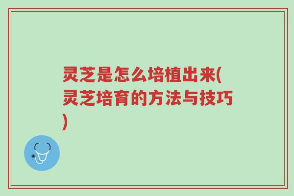 灵芝是怎么培植出来(灵芝培育的方法与技巧)-第1张图片-超越