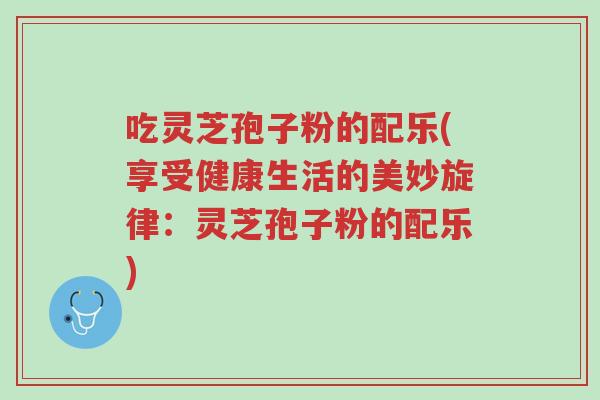吃灵芝孢子粉的配乐(享受健康生活的美妙旋律:灵芝孢子粉的配乐)-第1张图片-超越 吃灵芝孢子粉的配乐(享受健康生活的美妙旋律:灵芝孢子粉的配乐)-第1张图片-超越