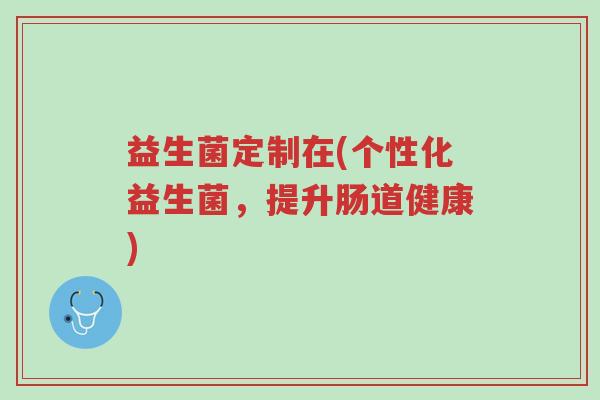 益生菌定制在(个性化益生菌,提升肠道健康)-第1张图片-超越 益生菌定制在(个性化益生菌,提升肠道健康)-第1张图片-超越