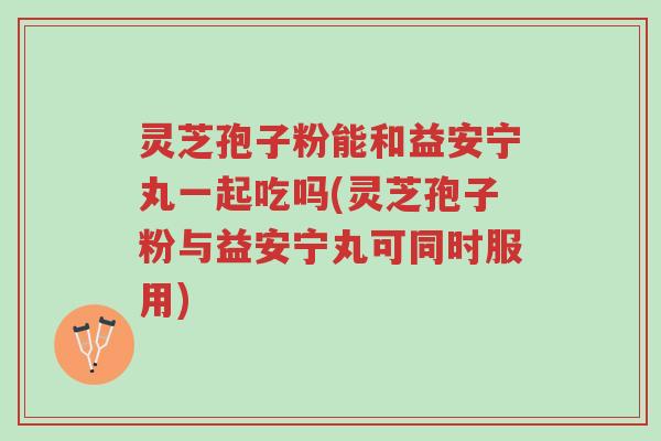 灵芝孢子粉能和益安宁丸一起吃吗(灵芝孢子粉与益安宁丸可同时服用)-第1张图片-超越