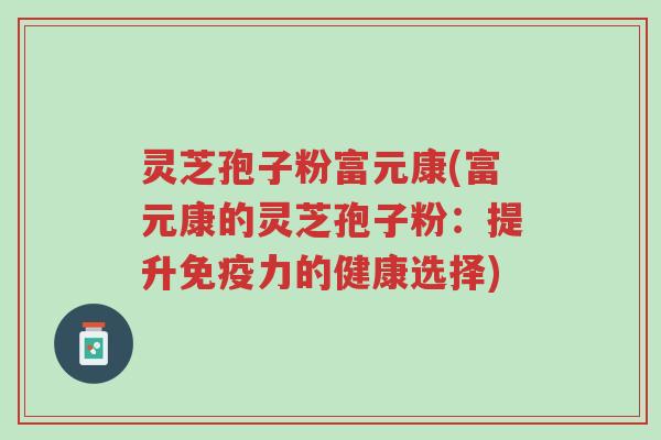 灵芝孢子粉富元康(富元康的灵芝孢子粉：提升免疫力的健康选择)-第1张图片-超越