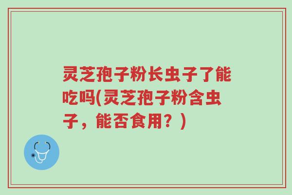 灵芝孢子粉长虫子了能吃吗(灵芝孢子粉含虫子,能否食用?)-第1张图片-超越 灵芝孢子粉长虫子了能吃吗(灵芝孢子粉含虫子,能否食用?)-第1张图片-超越