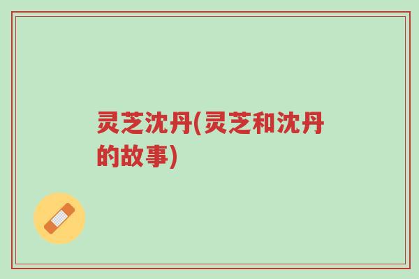 灵芝沈丹(灵芝和沈丹的故事)-第1张图片-超越