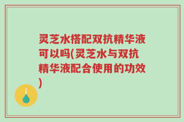 灵芝水搭配双抗精华液可以吗(灵芝水与双抗精华液配合使用的功效)-第1张图片-超越 灵芝水搭配双抗精华液可以吗(灵芝水与双抗精华液配合使用的功效)-第1张图片-超越