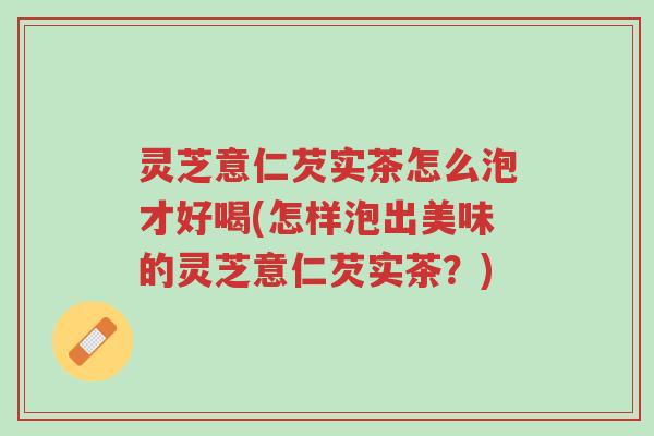 灵芝意仁芡实茶怎么泡才好喝(怎样泡出美味的灵芝意仁芡实茶?)-第1张图片-超越 灵芝意仁芡实茶怎么泡才好喝(怎样泡出美味的灵芝意仁芡实茶?)-第1张图片-超越