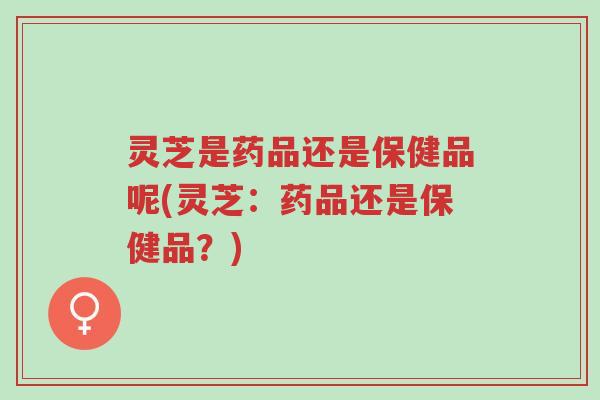灵芝是药品还是保健品呢(灵芝：药品还是保健品？)-第1张图片-超越