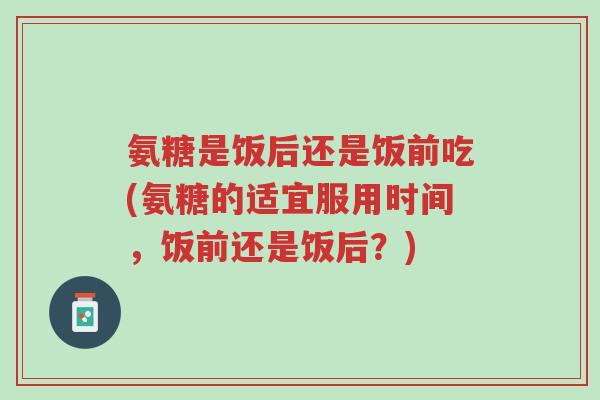 氨糖是饭后还是饭前吃(氨糖的适宜服用时间,饭前还是饭后?)-第1张图片-超越 氨糖是饭后还是饭前吃(氨糖的适宜服用时间,饭前还是饭后?)-第1张图片-超越