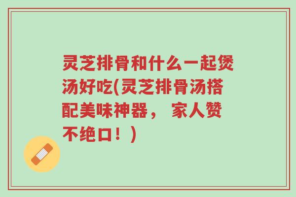 灵芝排骨和什么一起煲汤好吃(灵芝排骨汤搭配美味神器, 家人赞不绝口!)-第1张图片-超越 灵芝排骨和什么一起煲汤好吃(灵芝排骨汤搭配美味神器, 家人赞不绝口!)-第1张图片-超越