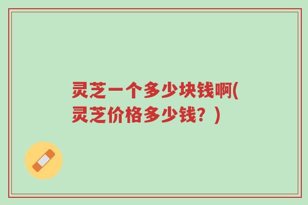 灵芝一个多少块钱啊(灵芝价格多少钱？)-第1张图片-超越