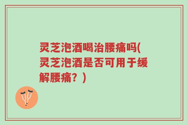 灵芝泡酒喝治腰痛吗(灵芝泡酒是否可用于缓解腰痛？)-第1张图片-超越