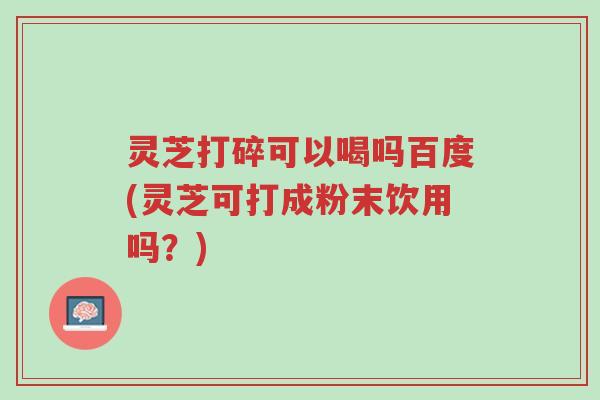 灵芝打碎可以喝吗百度(灵芝可打成粉末饮用吗?)-第1张图片-超越 灵芝打碎可以喝吗百度(灵芝可打成粉末饮用吗?)-第1张图片-超越
