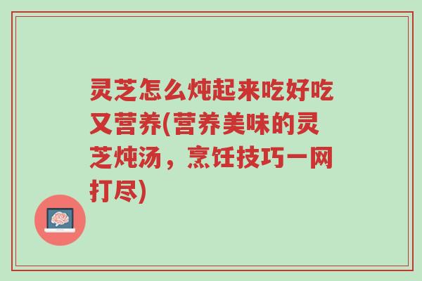 灵芝怎么炖起来吃好吃又营养(营养美味的灵芝炖汤,烹饪技巧一网打尽)-第1张图片-超越 灵芝怎么炖起来吃好吃又营养(营养美味的灵芝炖汤,烹饪技巧一网打尽)-第1张图片-超越
