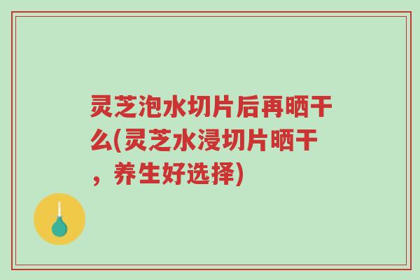 灵芝泡水切片后再晒干么(灵芝水浸切片晒干,养生好选择)-第1张图片-超越 灵芝泡水切片后再晒干么(灵芝水浸切片晒干,养生好选择)-第1张图片-超越