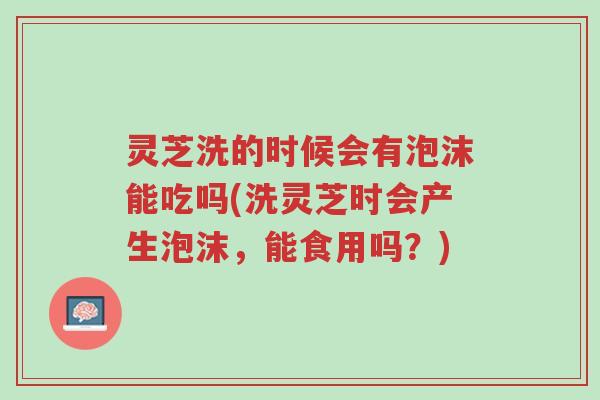 灵芝洗的时候会有泡沫能吃吗(洗灵芝时会产生泡沫，能食用吗？)-第1张图片-超越