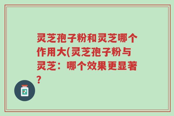 灵芝孢子粉和灵芝哪个作用大(灵芝孢子粉与灵芝:哪个效果更显著?-第1张图片-超越 灵芝孢子粉和灵芝哪个作用大(灵芝孢子粉与灵芝:哪个效果更显著?-第1张图片-超越