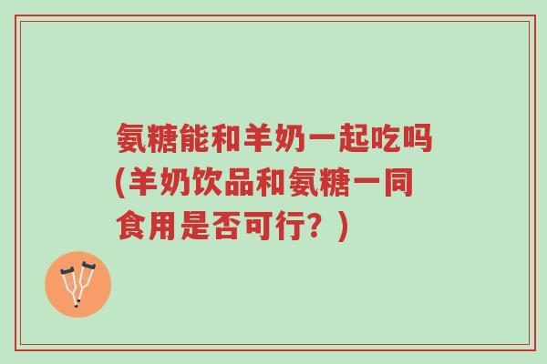 氨糖能和羊奶一起吃吗(羊奶饮品和氨糖一同食用是否可行?)-第1张图片-超越 氨糖能和羊奶一起吃吗(羊奶饮品和氨糖一同食用是否可行?)-第1张图片-超越