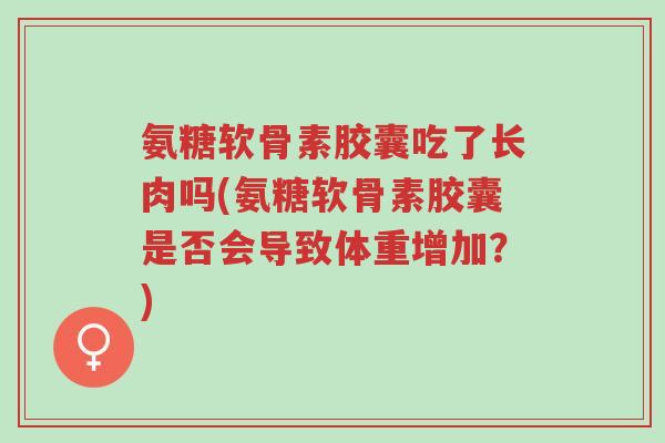 氨糖软骨素胶囊吃了长肉吗(氨糖软骨素胶囊是否会导致体重增加?)-第1张图片-超越 氨糖软骨素胶囊吃了长肉吗(氨糖软骨素胶囊是否会导致体重增加?)-第1张图片-超越
