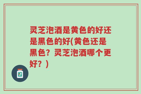 灵芝泡酒是黄色的好还是黑色的好(黄色还是黑色?灵芝泡酒哪个更好?)-第1张图片-超越 灵芝泡酒是黄色的好还是黑色的好(黄色还是黑色?灵芝泡酒哪个更好?)-第1张图片-超越