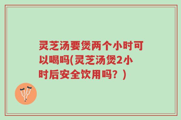 灵芝汤要煲两个小时可以喝吗(灵芝汤煲2小时后安全饮用吗?)-第1张图片-超越 灵芝汤要煲两个小时可以喝吗(灵芝汤煲2小时后安全饮用吗?)-第1张图片-超越