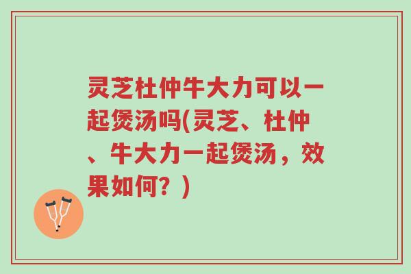 灵芝杜仲牛大力可以一起煲汤吗(灵芝、杜仲、牛大力一起煲汤,效果如何?)-第1张图片-超越 灵芝杜仲牛大力可以一起煲汤吗(灵芝、杜仲、牛大力一起煲汤,效果如何?)-第1张图片-超越