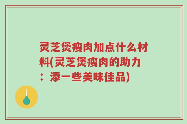 灵芝煲瘦肉加点什么材料(灵芝煲瘦肉的助力：添一些美味佳品)-第1张图片-超越