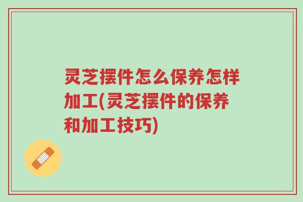 灵芝摆件怎么保养怎样加工(灵芝摆件的保养和加工技巧)-第1张图片-超越