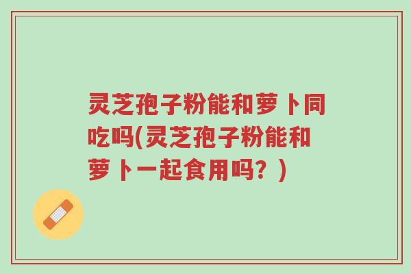 灵芝孢子粉能和萝卜同吃吗(灵芝孢子粉能和萝卜一起食用吗?)-第1张图片-超越 灵芝孢子粉能和萝卜同吃吗(灵芝孢子粉能和萝卜一起食用吗?)-第1张图片-超越
