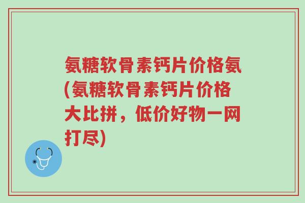 氨糖软骨素钙片价格氨(氨糖软骨素钙片价格大比拼,低价好物一网打尽)-第1张图片-超越 氨糖软骨素钙片价格氨(氨糖软骨素钙片价格大比拼,低价好物一网打尽)-第1张图片-超越